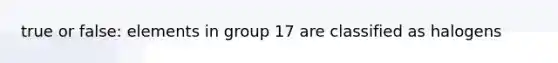 true or false: elements in group 17 are classified as halogens