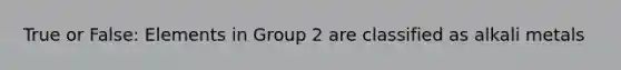 True or False: Elements in Group 2 are classified as alkali metals