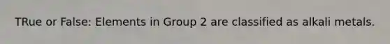 TRue or False: Elements in Group 2 are classified as alkali metals.