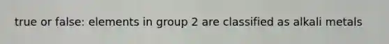 true or false: elements in group 2 are classified as alkali metals