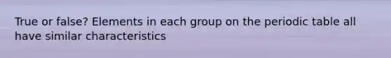 True or false? Elements in each group on the periodic table all have similar characteristics