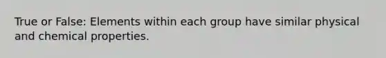 True or False: Elements within each group have similar physical and chemical properties.