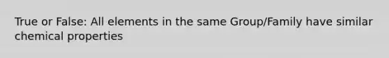 True or False: All elements in the same Group/Family have similar chemical properties