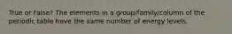 True or False? The elements in a group/family/column of the periodic table have the same number of energy levels.