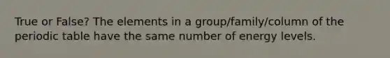 True or False? The elements in a group/family/column of <a href='https://www.questionai.com/knowledge/kIrBULvFQz-the-periodic-table' class='anchor-knowledge'>the periodic table</a> have the same number of energy levels.