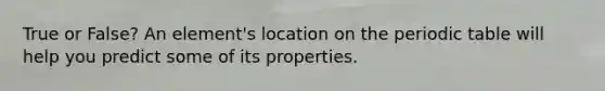 True or False? An element's location on the periodic table will help you predict some of its properties.