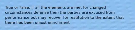 True or False: If all the elements are met for changed circumstances defense then the parties are excused from performance but may recover for restitution to the extent that there has been unjust enrichment