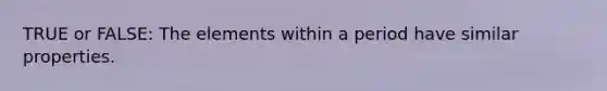 TRUE or FALSE: The elements within a period have similar properties.