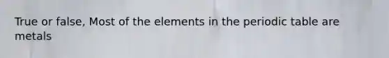 True or false, Most of the elements in the periodic table are metals