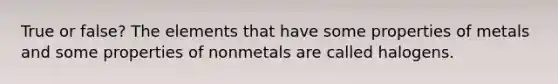 True or false? The elements that have some properties of metals and some properties of nonmetals are called halogens.