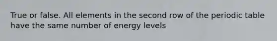 True or false. All elements in the second row of the periodic table have the same number of energy levels