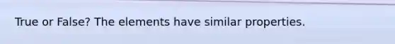 True or False? The elements have similar properties.