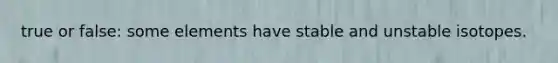 true or false: some elements have stable and unstable isotopes.
