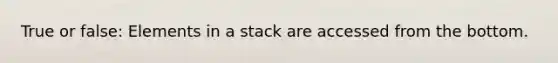 True or false: Elements in a stack are accessed from the bottom.