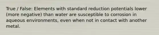 True / False: Elements with standard reduction potentials lower (more negative) than water are susceptible to corrosion in aqueous environments, even when not in contact with another metal.