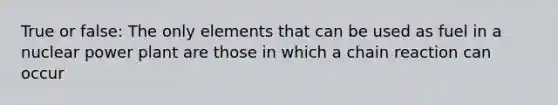 True or false: The only elements that can be used as fuel in a nuclear power plant are those in which a chain reaction can occur