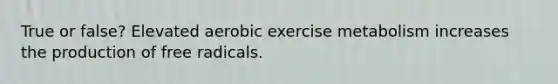 True or false? Elevated aerobic exercise metabolism increases the production of free radicals.