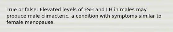 True or false: Elevated levels of FSH and LH in males may produce male climacteric, a condition with symptoms similar to female menopause.