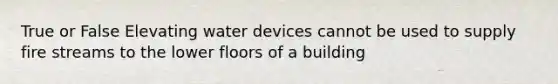 True or False Elevating water devices cannot be used to supply fire streams to the lower floors of a building