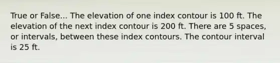 True or False... The elevation of one index contour is 100 ft. The elevation of the next index contour is 200 ft. There are 5 spaces, or intervals, between these index contours. The contour interval is 25 ft.