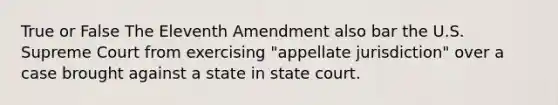 True or False The Eleventh Amendment also bar the U.S. Supreme Court from exercising "appellate jurisdiction" over a case brought against a state in state court.