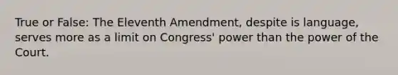 True or False: The Eleventh Amendment, despite is language, serves more as a limit on Congress' power than the power of the Court.