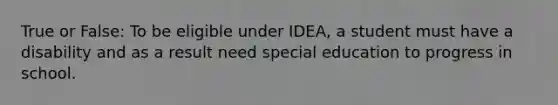 True or False: To be eligible under IDEA, a student must have a disability and as a result need special education to progress in school.