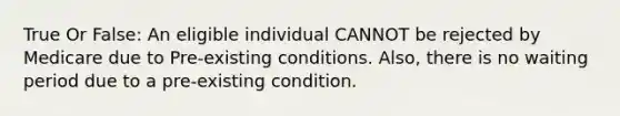 True Or False: An eligible individual CANNOT be rejected by Medicare due to Pre-existing conditions. Also, there is no waiting period due to a pre-existing condition.