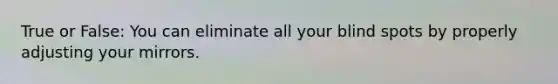 True or False: You can eliminate all your blind spots by properly adjusting your mirrors.