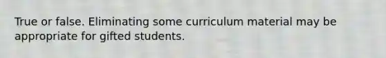 True or false. Eliminating some curriculum material may be appropriate for gifted students.