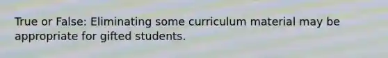 True or False: Eliminating some curriculum material may be appropriate for gifted students.