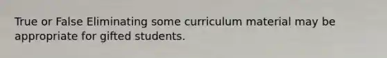 True or False Eliminating some curriculum material may be appropriate for gifted students.