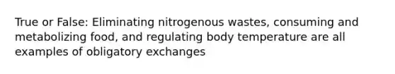 True or False: Eliminating nitrogenous wastes, consuming and metabolizing food, and regulating body temperature are all examples of obligatory exchanges