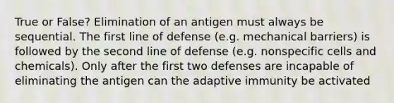 True or False? Elimination of an antigen must always be sequential. The first line of defense (e.g. mechanical barriers) is followed by the second line of defense (e.g. nonspecific cells and chemicals). Only after the first two defenses are incapable of eliminating the antigen can the adaptive immunity be activated