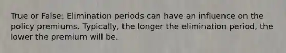 True or False: Elimination periods can have an influence on the policy premiums. Typically, the longer the elimination period, the lower the premium will be.