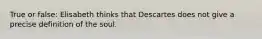 True or false: Elisabeth thinks that Descartes does not give a precise definition of the soul.