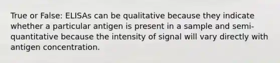 True or False: ELISAs can be qualitative because they indicate whether a particular antigen is present in a sample and semi-quantitative because the intensity of signal will vary directly with antigen concentration.