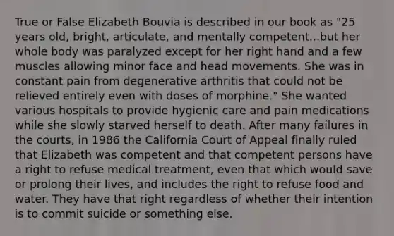 True or False Elizabeth Bouvia is described in our book as "25 years old, bright, articulate, and mentally competent...but her whole body was paralyzed except for her right hand and a few muscles allowing minor face and head movements. She was in constant pain from degenerative arthritis that could not be relieved entirely even with doses of morphine." She wanted various hospitals to provide hygienic care and pain medications while she slowly starved herself to death. After many failures in the courts, in 1986 the California Court of Appeal finally ruled that Elizabeth was competent and that competent persons have a right to refuse medical treatment, even that which would save or prolong their lives, and includes the right to refuse food and water. They have that right regardless of whether their intention is to commit suicide or something else.