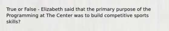 True or False - Elizabeth said that the primary purpose of the Programming at The Center was to build competitive sports skills?