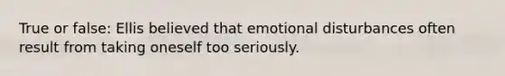 True or false: Ellis believed that emotional disturbances often result from taking oneself too seriously.