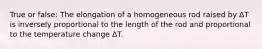 True or false: The elongation of a homogeneous rod raised by ΔT is inversely proportional to the length of the rod and proportional to the temperature change ΔT.