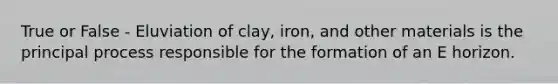 True or False - Eluviation of clay, iron, and other materials is the principal process responsible for the formation of an E horizon.