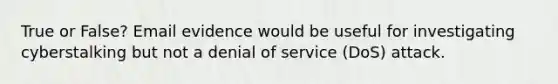 True or False? Email evidence would be useful for investigating cyberstalking but not a denial of service (DoS) attack.