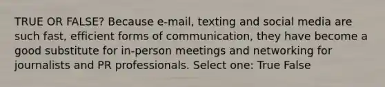 TRUE OR FALSE? Because e-mail, texting and social media are such fast, efficient forms of communication, they have become a good substitute for in-person meetings and networking for journalists and PR professionals. Select one: True False