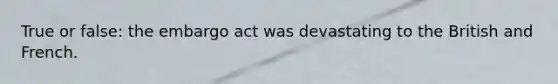 True or false: the embargo act was devastating to the British and French.
