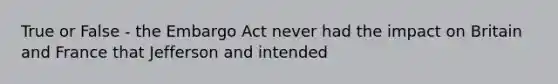 True or False - the Embargo Act never had the impact on Britain and France that Jefferson and intended