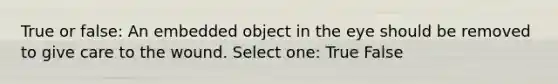 True or false: An embedded object in the eye should be removed to give care to the wound. Select one: True False