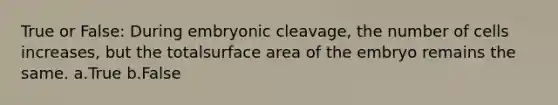 True or False: ​During embryonic cleavage, the number of cells increases, but the totalsurface area of the embryo remains the same. a.True b.False