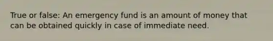 True or false: An emergency fund is an amount of money that can be obtained quickly in case of immediate need.