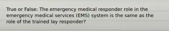 True or False: The emergency medical responder role in the emergency medical services (EMS) system is the same as the role of the trained lay responder?